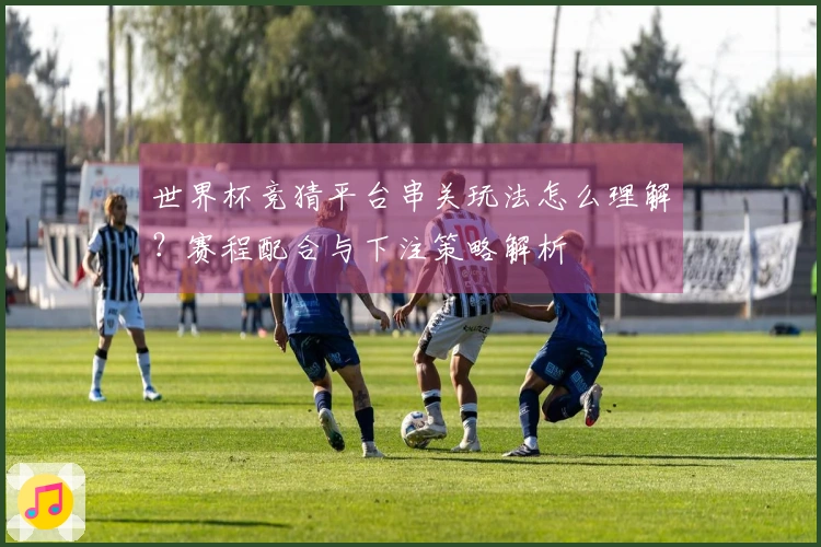 世界杯竞猜平台串关玩法怎么理解？赛程配合与下注策略解析